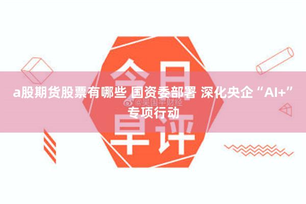 a股期货股票有哪些 国资委部署 深化央企“AI+”专项行动