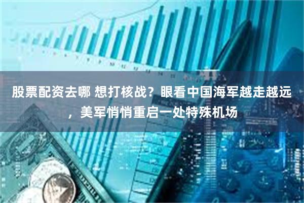 股票配资去哪 想打核战？眼看中国海军越走越远，美军悄悄重启一处特殊机场