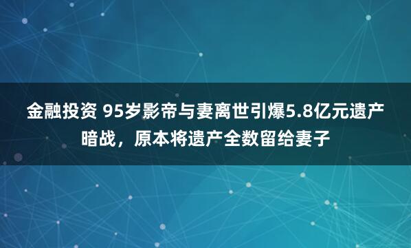 金融投资 95岁影帝与妻离世引爆5.8亿元遗产暗战，原本将遗产全数留给妻子