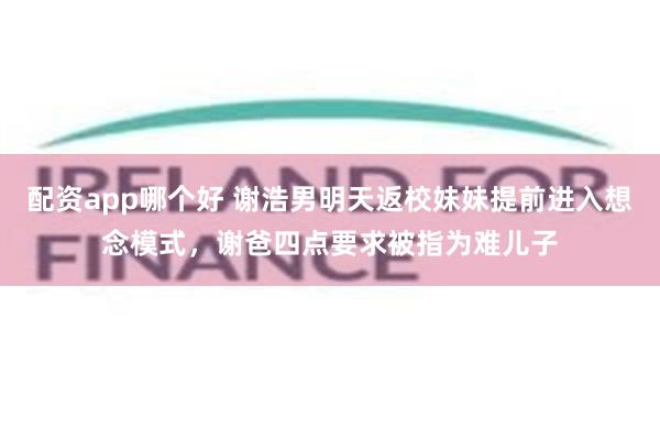 配资app哪个好 谢浩男明天返校妹妹提前进入想念模式，谢爸四点要求被指为难儿子
