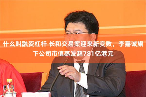什么叫融资杠杆 长和交易案迎来新变数，李嘉诚旗下公司市值蒸发超781亿港元