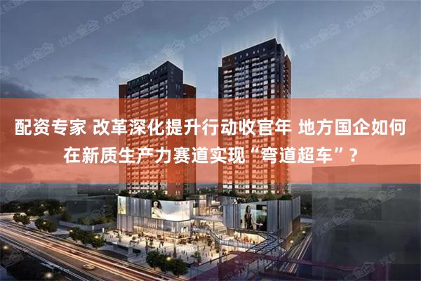 配资专家 改革深化提升行动收官年 地方国企如何在新质生产力赛道实现“弯道超车”？