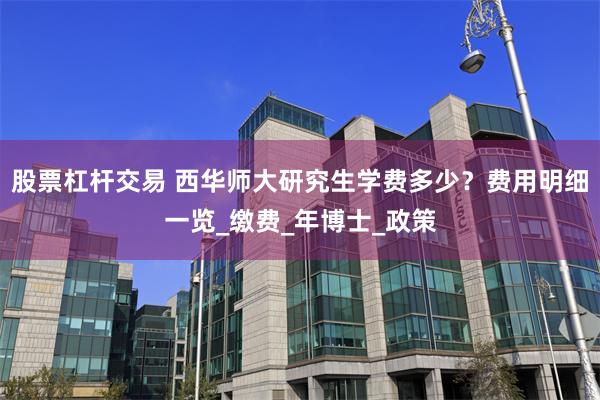 股票杠杆交易 西华师大研究生学费多少？费用明细一览_缴费_年博士_政策