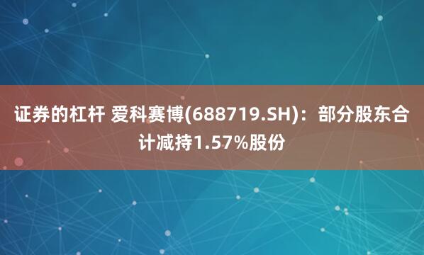 证券的杠杆 爱科赛博(688719.SH)：部分股东合计减持1.57%股份