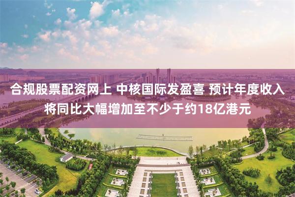 合规股票配资网上 中核国际发盈喜 预计年度收入将同比大幅增加至不少于约18亿港元