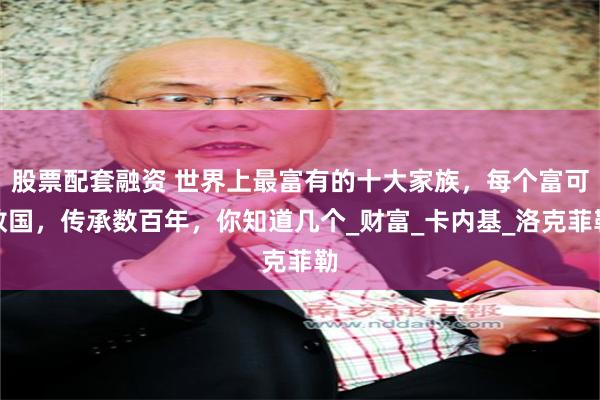 股票配套融资 世界上最富有的十大家族，每个富可敌国，传承数百年，你知道几个_财富_卡内基_洛克菲勒