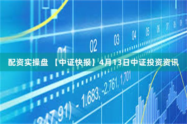 配资实操盘 【中证快报】4月13日中证投资资讯