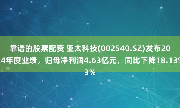 靠谱的股票配资 亚太科技(002540.SZ)发布2024年度业绩，归母净利润4.63亿元，同比下降18.13%