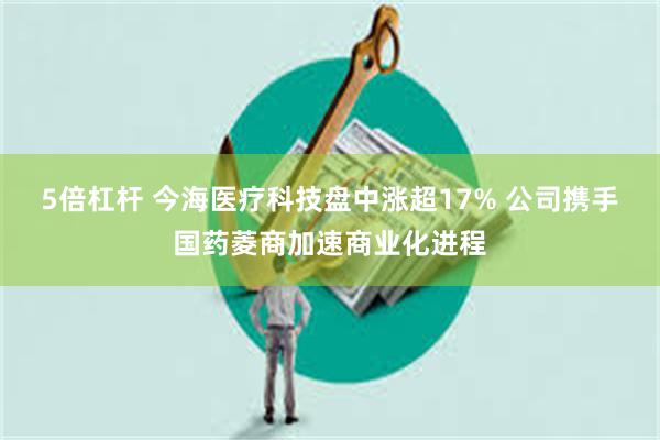 5倍杠杆 今海医疗科技盘中涨超17% 公司携手国药菱商加速商业化进程