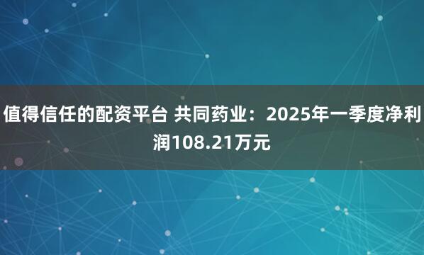 值得信任的配资平台 共同药业：2025年一季度净利润108.21万元