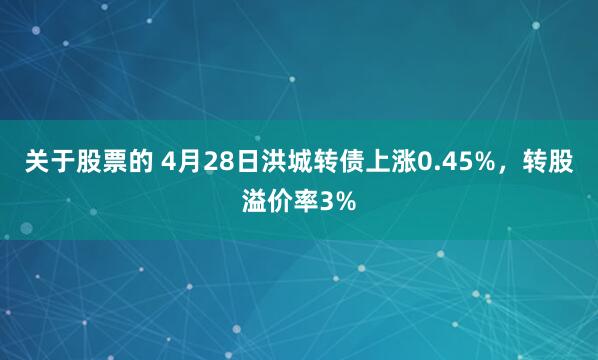 关于股票的 4月28日洪城转债上涨0.45%，转股溢价率3%