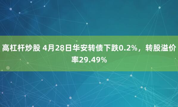 高杠杆炒股 4月28日华安转债下跌0.2%，转股溢价率29.49%