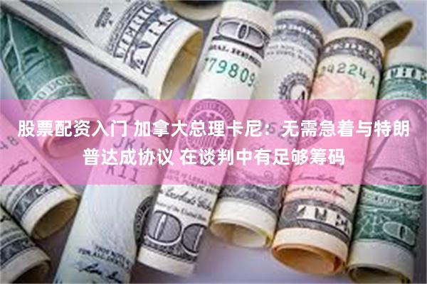 股票配资入门 加拿大总理卡尼：无需急着与特朗普达成协议 在谈判中有足够筹码