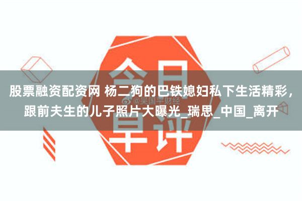 股票融资配资网 杨二狗的巴铁媳妇私下生活精彩，跟前夫生的儿子照片大曝光_瑞思_中国_离开