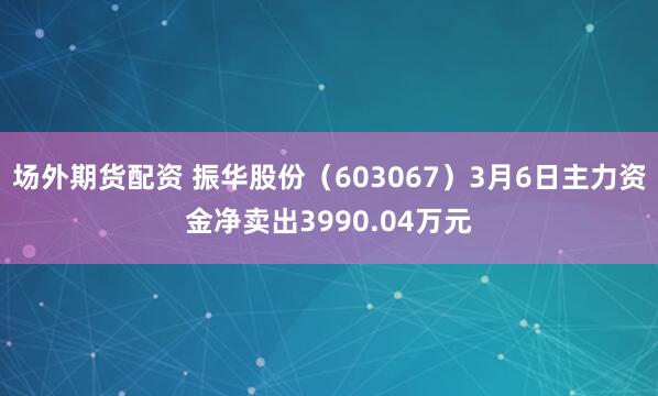 场外期货配资 振华股份（603067）3月6日主力资金净卖出3990.04万元