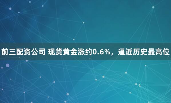 前三配资公司 现货黄金涨约0.6%，逼近历史最高位