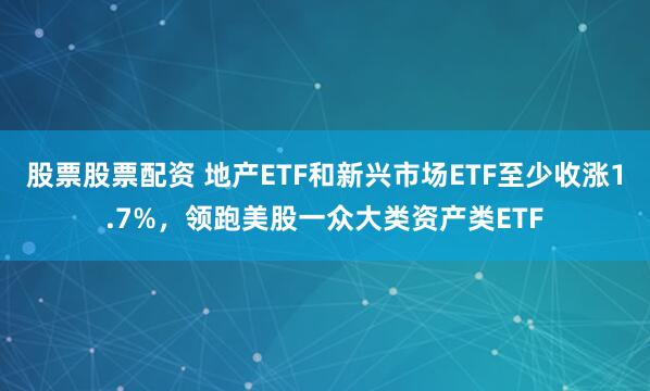 股票股票配资 地产ETF和新兴市场ETF至少收涨1.7%，领跑美股一众大类资产类ETF