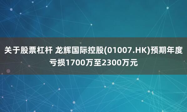 关于股票杠杆 龙辉国际控股(01007.HK)预期年度亏损1700万至2300万元