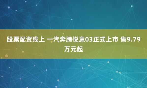 股票配资线上 一汽奔腾悦意03正式上市 售9.79万元起