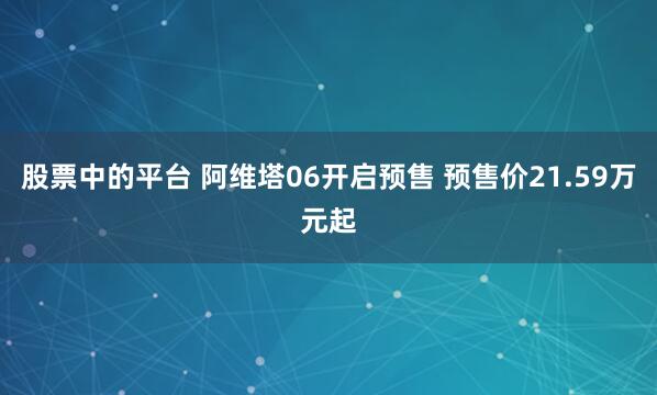 股票中的平台 阿维塔06开启预售 预售价21.59万元起