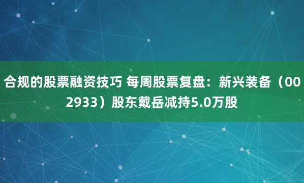 合规的股票融资技巧 每周股票复盘：新兴装备（002933）股东戴岳减持5.0万股