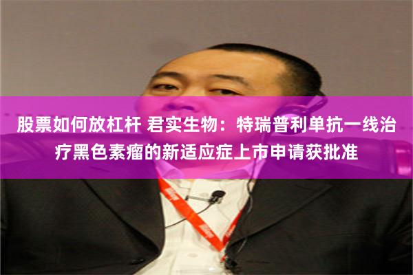 股票如何放杠杆 君实生物：特瑞普利单抗一线治疗黑色素瘤的新适应症上市申请获批准