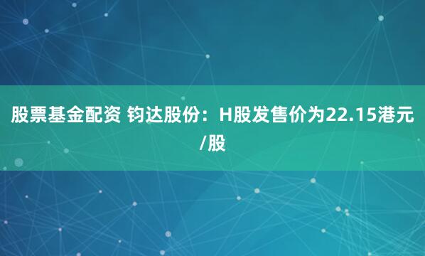 股票基金配资 钧达股份：H股发售价为22.15港元/股