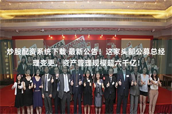 炒股配资系统下载 最新公告！这家头部公募总经理变更，资产管理规模超六千亿！