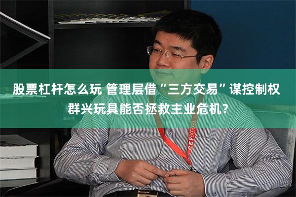 股票杠杆怎么玩 管理层借“三方交易”谋控制权 群兴玩具能否拯救主业危机？