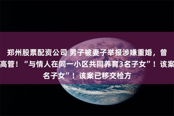 郑州股票配资公司 男子被妻子举报涉嫌重婚，曾任航空公司高管！“与情人在同一小区共同养育3名子女”！该案已移交检方