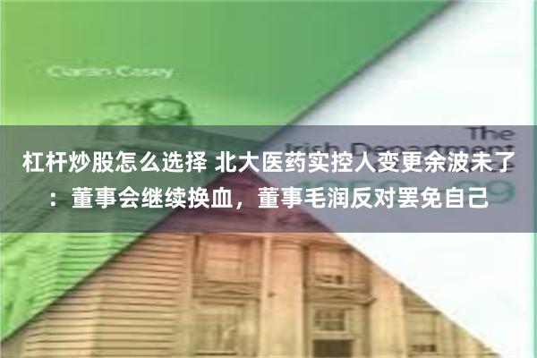 杠杆炒股怎么选择 北大医药实控人变更余波未了：董事会继续换血，董事毛润反对罢免自己