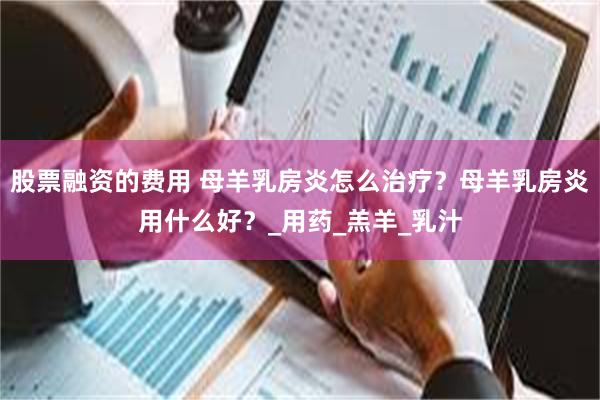 股票融资的费用 母羊乳房炎怎么治疗？母羊乳房炎用什么好？_用药_羔羊_乳汁