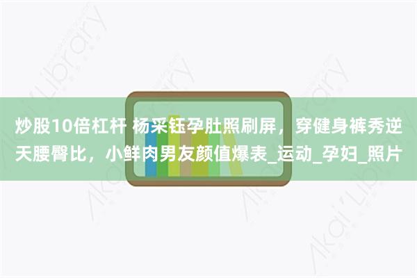 炒股10倍杠杆 杨采钰孕肚照刷屏，穿健身裤秀逆天腰臀比，小鲜肉男友颜值爆表_运动_孕妇_照片