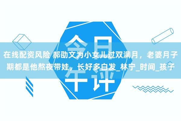 在线配资风险 郝劭文为小女儿过双满月，老婆月子期都是他熬夜带娃，长好多白发_林宁_时间_孩子