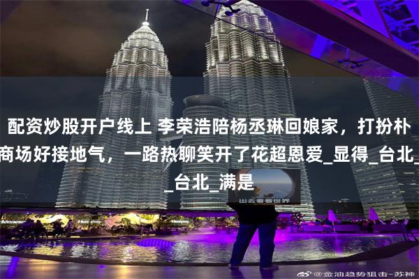 配资炒股开户线上 李荣浩陪杨丞琳回娘家，打扮朴素逛商场好接地气，一路热聊笑开了花超恩爱_显得_台北_满是