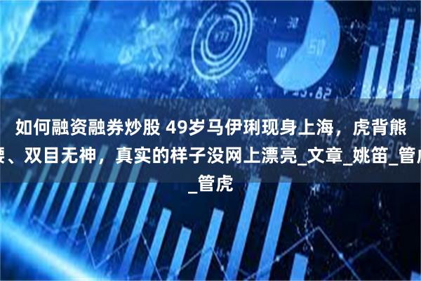 如何融资融券炒股 49岁马伊琍现身上海，虎背熊腰、双目无神，真实的样子没网上漂亮_文章_姚笛_管虎