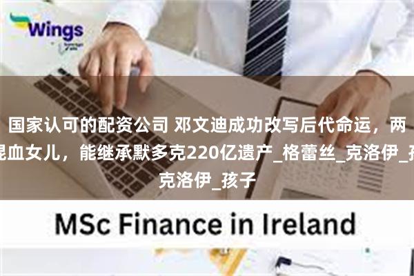 国家认可的配资公司 邓文迪成功改写后代命运，两个混血女儿，能继承默多克220亿遗产_格蕾丝_克洛伊_孩子