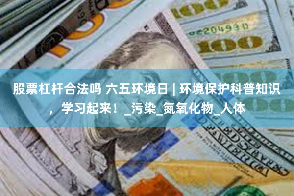 股票杠杆合法吗 六五环境日 | 环境保护科普知识，学习起来！_污染_氮氧化物_人体