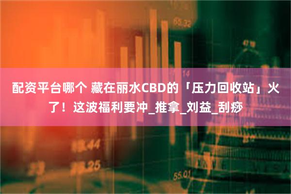 配资平台哪个 藏在丽水CBD的「压力回收站」火了！这波福利要冲_推拿_刘益_刮痧