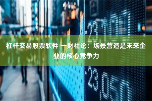 杠杆交易股票软件 一财社论：场景营造是未来企业的核心竞争力