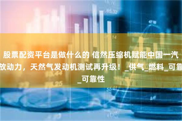 股票配资平台是做什么的 信然压缩机赋能中国一汽解放动力，天然气发动机测试再升级！_供气_燃料_可靠性