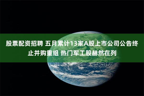 股票配资招聘 五月累计13家A股上市公司公告终止并购重组 热门军工股赫然在列