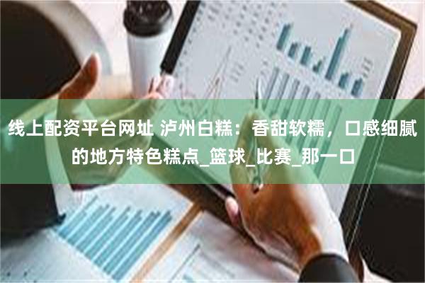 线上配资平台网址 泸州白糕：香甜软糯，口感细腻的地方特色糕点_篮球_比赛_那一口