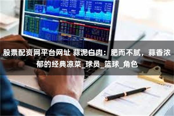 股票配资网平台网址 蒜泥白肉：肥而不腻，蒜香浓郁的经典凉菜_球员_篮球_角色