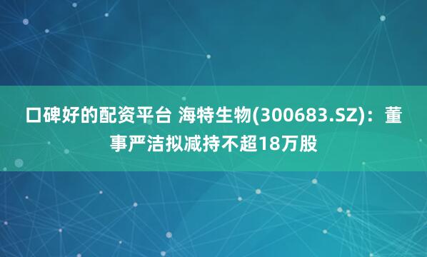 口碑好的配资平台 海特生物(300683.SZ)：董事严洁拟减持不超18万股