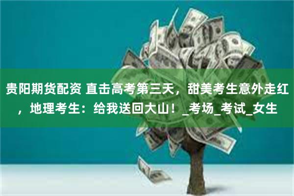 贵阳期货配资 直击高考第三天，甜美考生意外走红，地理考生：给我送回大山！_考场_考试_女生