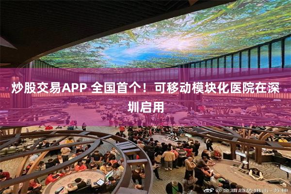 炒股交易APP 全国首个！可移动模块化医院在深圳启用