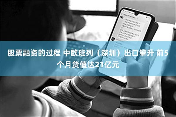 股票融资的过程 中欧班列（深圳）出口攀升 前5个月货值达21亿元