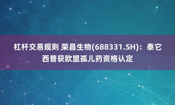 杠杆交易规则 荣昌生物(688331.SH)：泰它西普获欧盟孤儿药资格认定