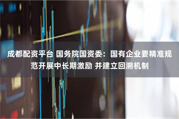 成都配资平台 国务院国资委：国有企业要精准规范开展中长期激励 并建立回溯机制